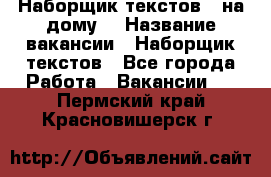 Наборщик текстов ( на дому) › Название вакансии ­ Наборщик текстов - Все города Работа » Вакансии   . Пермский край,Красновишерск г.